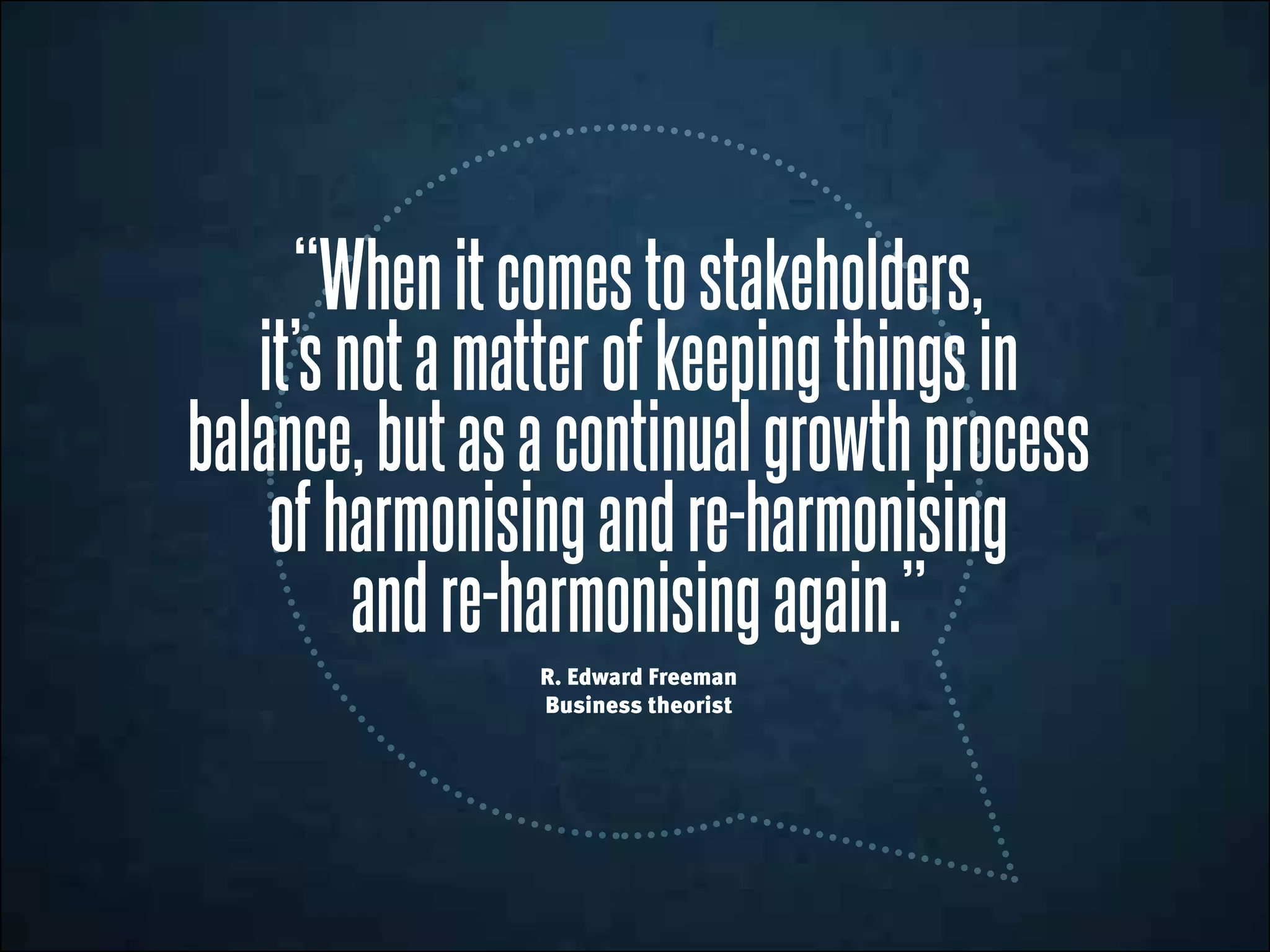 “Whenitcomestostakeholders,
it’snotamatterofkeepingthingsin
balance,butasacontinualgrowthprocess
ofharmonisingandre-harmonising
andre-harmonisingagain.”
R. Edward Freeman
Business theorist
 