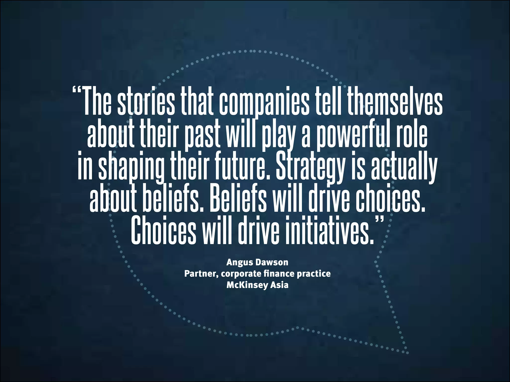 “Thestoriesthatcompaniestellthemselves
abouttheirpastwillplayapowerfulrole
inshapingtheirfuture.Strategyisactually
aboutbeliefs.Beliefswilldrivechoices.
Choiceswill driveinitiatives.”
Angus Dawson
Partner, corporate finance practice
McKinsey Asia
 