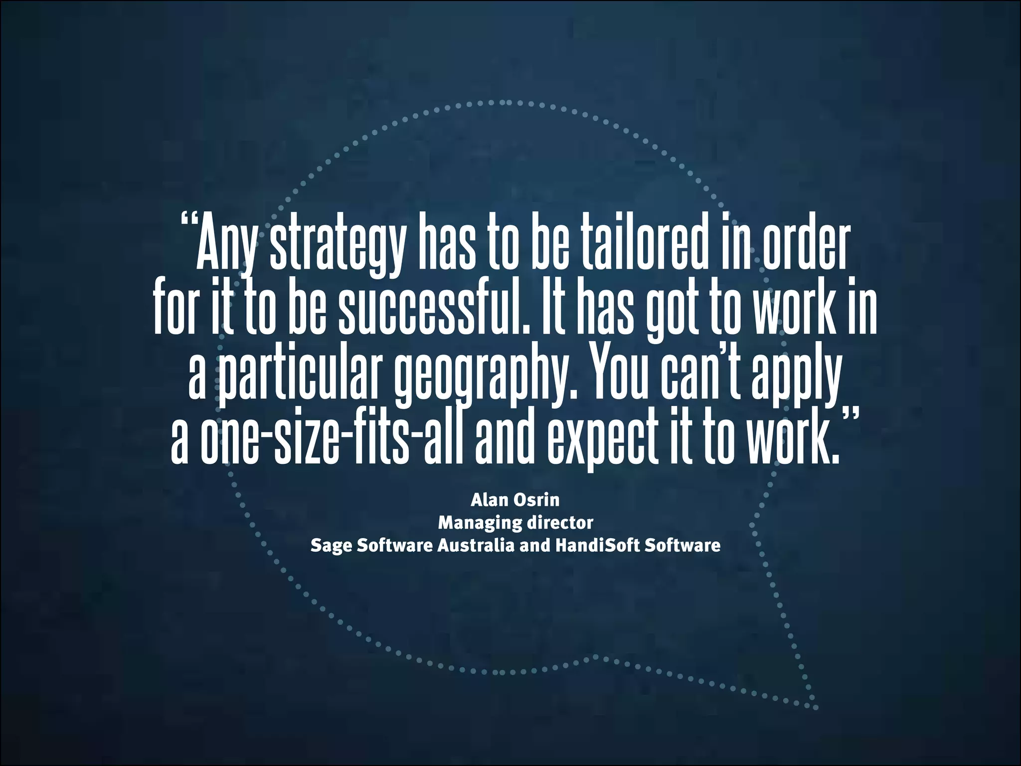“Anystrategyhastobetailoredinorder
forittobesuccessful.Ithasgottoworkin
aparticulargeography.Youcan’tapply
aone-size-fits-allandexpectittowork.”
Alan Osrin
Managing director
Sage Software Australia and HandiSoft Software
 