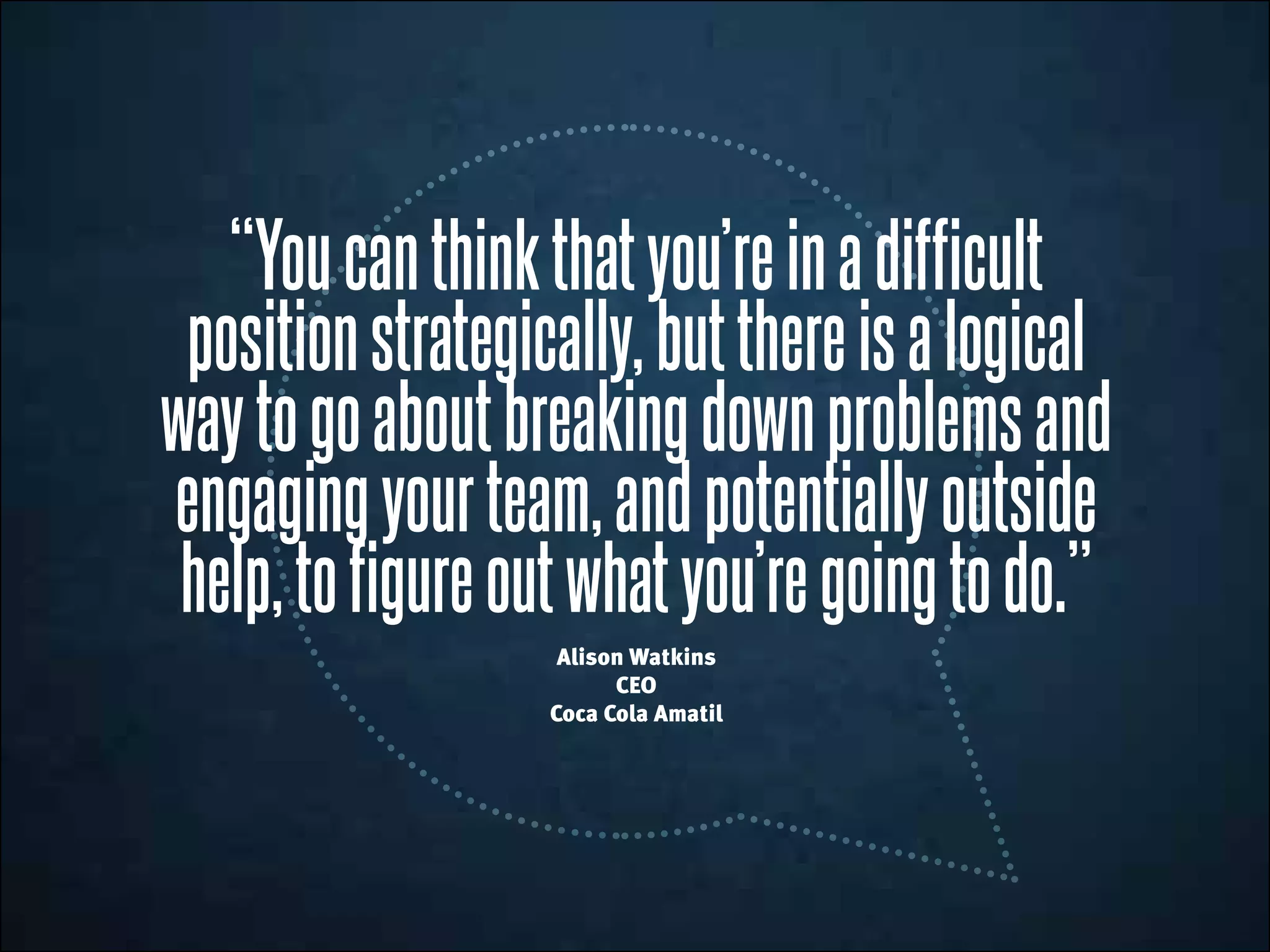 “Youcanthinkthatyou’reinadifficult
positionstrategically,butthereisalogical
waytogoaboutbreakingdownproblemsand
engagingyourteam,andpotentiallyoutside
help,tofigureoutwhatyou’regoingtodo.”
Alison Watkins
CEO
Coca Cola Amatil
 