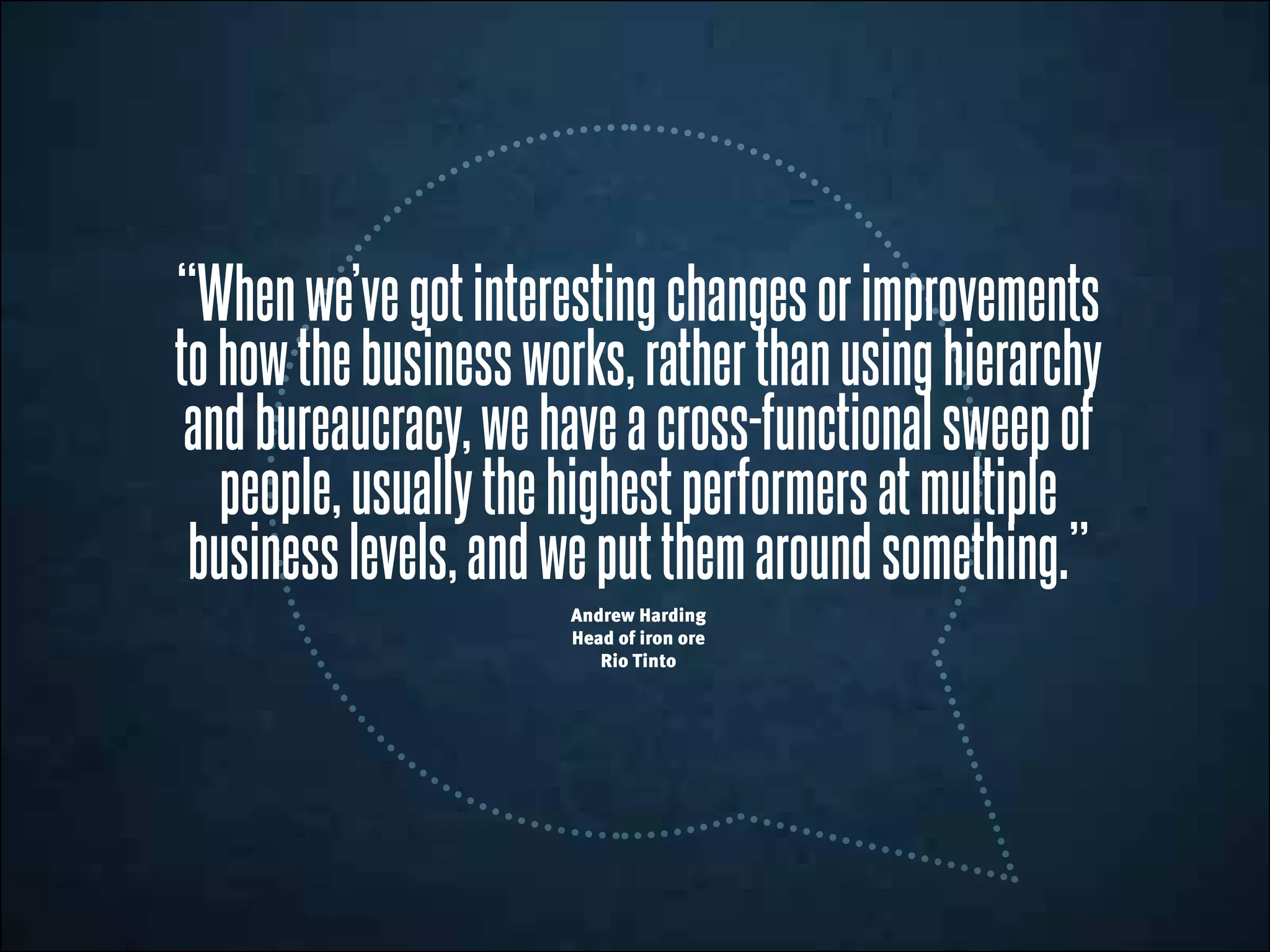 “Whenwe’vegotinterestingchangesorimprovements
tohowthebusinessworks,ratherthanusinghierarchy
andbureaucracy,wehaveacross-functionalsweepof
people,usuallythehighestperformersatmultiple
businesslevels,andweputthemaroundsomething.”
Andrew Harding
Head of iron ore
Rio Tinto
 