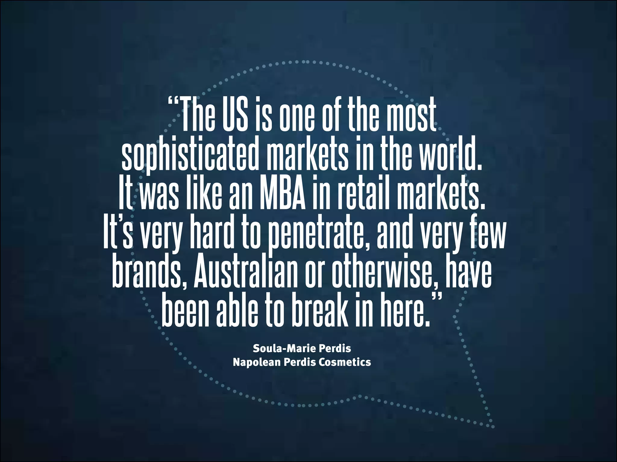 “TheUSisoneofthe most
sophisticatedmarketsintheworld.
ItwaslikeanMBAinretailmarkets.
It’sveryhardtopenetrate,andveryfew
brands,Australianorotherwise,have
been abletobreakinhere.”
Soula-Marie Perdis
Napolean Perdis Cosmetics
 