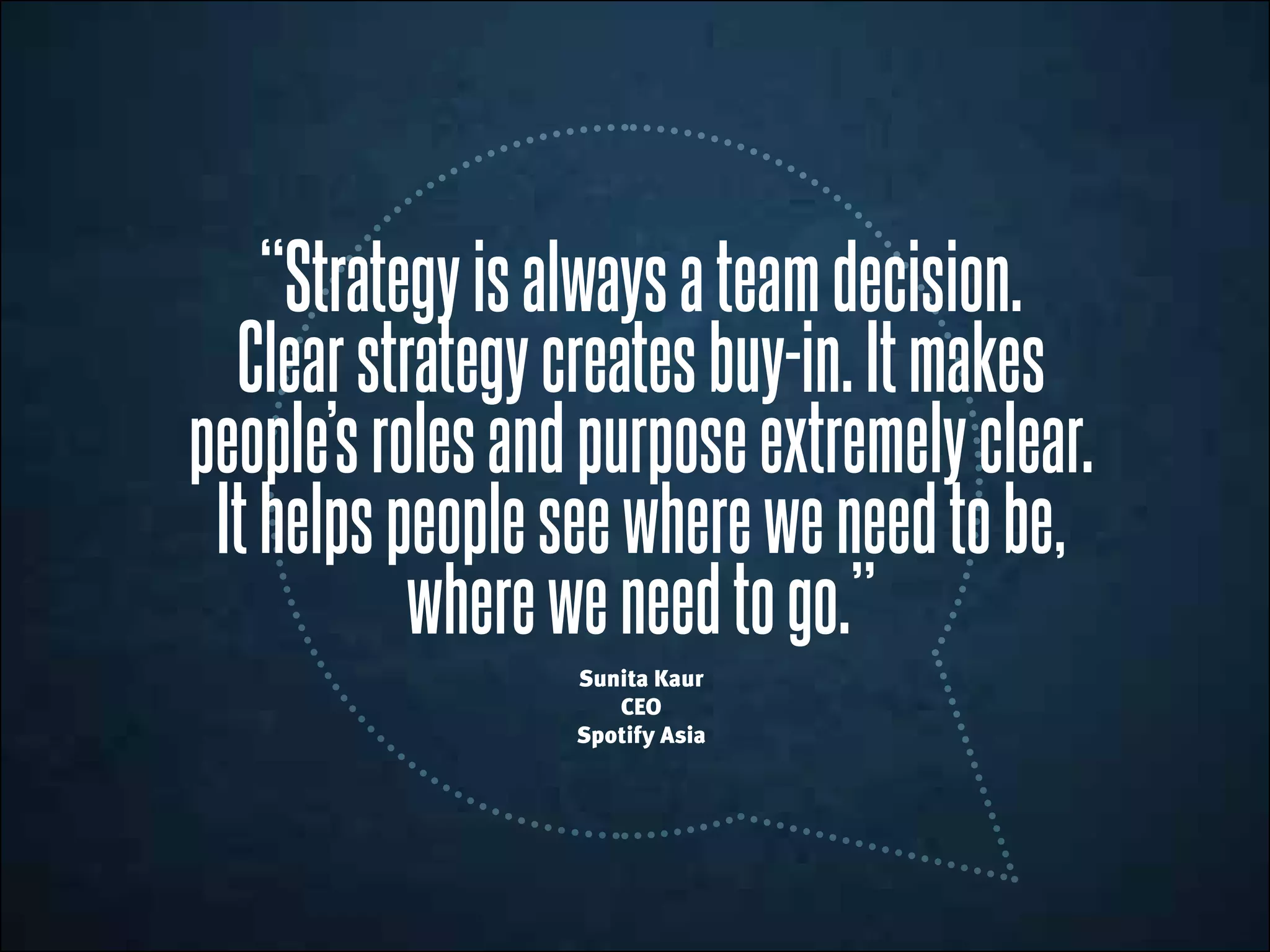 “Strategyisalwaysateamdecision.
Clearstrategycreatesbuy-in.Itmakes
people’srolesandpurposeextremelyclear.
Ithelpspeopleseewhereweneedtobe,
whereweneedtogo.”
Sunita Kaur
CEO
Spotify Asia
 