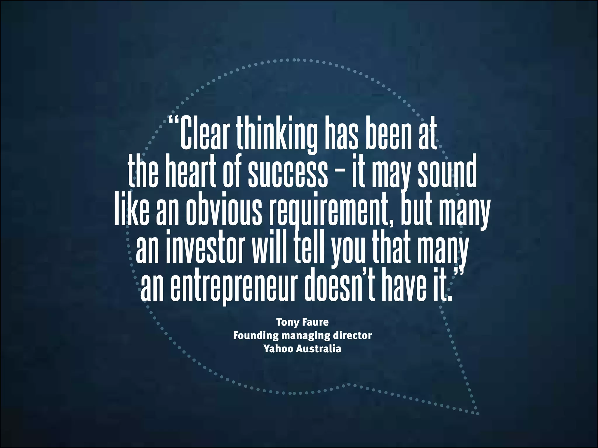 “Clearthinkinghasbeenat
theheartofsuccess–itmaysound
likeanobviousrequirement,butmany
aninvestorwilltellyouthatmany
anentrepreneurdoesn’thaveit.”
Tony Faure
Founding managing director
Yahoo Australia
 