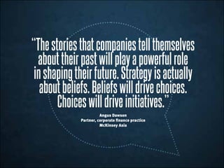 “Thestoriesthatcompaniestellthemselves
abouttheirpastwillplayapowerfulrole
inshapingtheirfuture.Strategyisactually
aboutbeliefs.Beliefswilldrivechoices.
Choiceswill driveinitiatives.”
Angus Dawson
Partner, corporate finance practice
McKinsey Asia
 