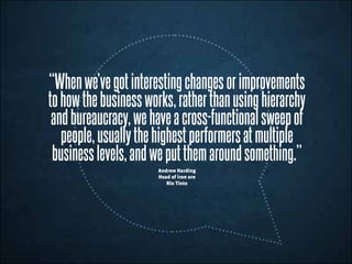 “Whenwe’vegotinterestingchangesorimprovements
tohowthebusinessworks,ratherthanusinghierarchy
andbureaucracy,wehaveacross-functionalsweepof
people,usuallythehighestperformersatmultiple
businesslevels,andweputthemaroundsomething.”
Andrew Harding
Head of iron ore
Rio Tinto
 