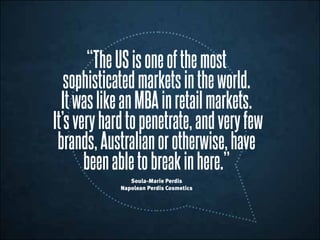 “TheUSisoneofthe most
sophisticatedmarketsintheworld.
ItwaslikeanMBAinretailmarkets.
It’sveryhardtopenetrate,andveryfew
brands,Australianorotherwise,have
been abletobreakinhere.”
Soula-Marie Perdis
Napolean Perdis Cosmetics
 