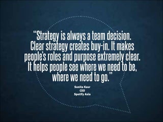“Strategyisalwaysateamdecision.
Clearstrategycreatesbuy-in.Itmakes
people’srolesandpurposeextremelyclear.
Ithelpspeopleseewhereweneedtobe,
whereweneedtogo.”
Sunita Kaur
CEO
Spotify Asia
 