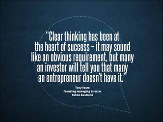 “Clearthinkinghasbeenat
theheartofsuccess–itmaysound
likeanobviousrequirement,butmany
aninvestorwilltellyouthatmany
anentrepreneurdoesn’thaveit.”
Tony Faure
Founding managing director
Yahoo Australia
 