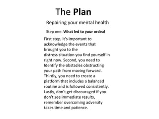 The Plan
Repairing your mental health
Step one: What led to your ordeal
First step, it's important to
acknowledge the events that
brought you to the
distress situation you find yourself in
right now. Second, you need to
Identify the obstacles obstructing
your path from moving forward.
Thirdly, you need to create a
platform that includes a balanced
routine and is followed consistently.
Lastly, don’t get discouraged if you
don’t see immediate results,
remember overcoming adversity
takes time and patience.
 