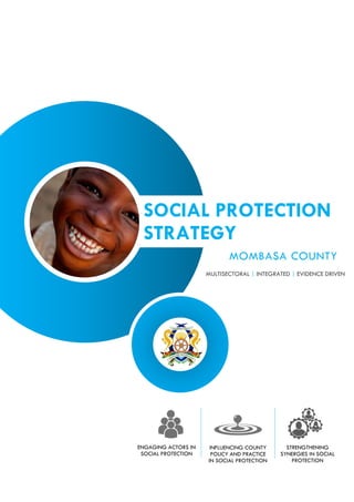 SOCIAL PROTECTION
STRATEGY
MOMBASA COUNTY
ENGAGING ACTORS IN
SOCIAL PROTECTION
INFLUENCING COUNTY
POLICY AND PRACTICE
IN SOCIAL PROTECTION
MULTISECTORAL | INTEGRATED | EVIDENCE DRIVEN
STRENGTHENING
SYNERGIES IN SOCIAL
PROTECTION
 
