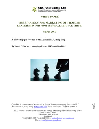 WHITE PAPER

       THE STRATEGY AND MARKETING OF THOUGHT
      LEADERSHIP FOR PROFESSIONAL SERVICE FIRMS

                                           March 2010

A free white paper provided by SRC Associates Ltd, Hong Kong.


By Robert C. Sawhney, managing director, SRC Associates Ltd.




                                                                                                      1

Questions or comments can be directed to Robert Sawhney, managing director of SRC
                                                                                                      Page




Associates Ltd, Hong Kong. bob@srchk.com, www.srchk.com, Tel: (852) 28921121
  SRC Associates Limited ©2010 White Paper: The Strategy & Marketing of Thought Leadership for PSFs
                                      Unit C, 21/F CNT Tower
                                   338 Hennessy Road, Wanchai
                                            Hong Kong
             Tel: (852) 28921105 Fax: (852) 28928616 src@srchk.com www.srchk.com
                               Blog: www.marketingasia.typepad.com
 