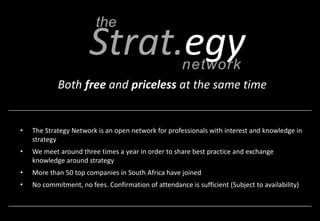 Both free and priceless at the same time 
• The Strategy Network is an open network for professionals with interest and knowledge in 
strategy 
• We meet around three times a year in order to share best practice and exchange 
knowledge around strategy 
• More than 50 top companies in South Africa have joined 
• No commitment, no fees. Confirmation of attendance is sufficient (Subject to availability) 
 