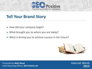 Presented by Matt Wood
Chief Operating Officer, SEO Positive Ltd
Tell Your Brand Story
Internet World
2013
How did your co...