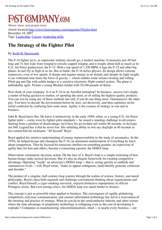 The Strategy of the Fighter Pilot                                                                              8/13/11 7:05 AM




   Article location:http://www.fastcompany.com/magazine/59/pilot.html
   December 19, 2007
   Tags: Leadership, Careers, leadership skills

   The Strategy of the Fighter Pilot
   By Keith H. Hammonds

   The F-16 fighter jet is, as supersonic military aircraft go, a modest machine. It measures just 49 feet
   long and 31 feet wide from wingtip to missile-capped wingtip, and it weighs about half as much as its
   U.S. Air Force predecessor, the F-15. With a top speed of 1,350 MPH, it lags the F-15 and other big
   planes. It can't fly as high or as far. But in battle, the F-16 defies physics. Its design allows extreme
   maneuvers, even at low speeds. It dumps and regains energy in an instant, and despite its light weight,
   it can withstand nine times the force of gravity -- which enables some serious twisting and rolling.
   Pilots jag and flip with subtle nudges to a sensitive electronic flight-control system. The plane is
   unthinkably agile. Picture a young Michael Jordan with 29,100 pounds of thrust.

   Now think of your company: Is it an F-16 or an Aeroflot turboprop? In business, success isn't simply
   a matter of being quickest to market, of spending the most, or of selling the highest-quality products.
   You can win by using any of those methods but only if you do one thing more: Outmaneuver the other
   guy. You have to decode the environment before he does, act decisively, and then capitalize on his
   initial confusion by confusing him some more. Agility is the essence of strategy in war and in
   business.

   John R. Boyd knew this. He knew it instinctively in the early 1950s when, as a young U.S. Air Force
   fighter pilot -- cocky even by fighter-pilot standards -- he issued a standing challenge to all comers:
   Starting from a position of disadvantage, he'd have his jet on their tail within 40 seconds, or he'd pay
   out $40. Legend has it that he never lost. His unfailing ability to win any dogfight in 40 seconds or
   less earned him his nickname: "40 Second" Boyd.

   Boyd applied his intuitive understanding of energy maneuverability to the study of aeronautics. In the
   1970s, he helped design and champion the F-16, an aluminum manifestation of everything he knew
   about competition. Then he focused his tenacious intellect on something grander, an expression of
   agility that, for him and others, became a consuming passion: the OODA loop.

   Observation; orientation; decision; action. On the face of it, Boyd's loop is a simple reckoning of how
   human beings make tactical decisions. But it's also an elegant framework for creating competitive
   advantage. Operating "inside" an adversary's OODA loop -- that is, acting quickly to outthink and
   outmaneuver rivals -- will, Boyd wrote, "make us appear ambiguous, [and] thereby generate confusion
   and disorder."

   The product of a singular, half-century-long journey through the realms of science, history, and moral
   philosophy, Boyd's ideas both augment and challenge conventional thinking about organizations and
   conflict. Boyd himself, a cigar-smoking maverick, enjoyed distinctive unpopularity in official
   Pentagon circles. But even among critics, his OODA loop was much harder to dismiss.

   The concept is just as powerful when applied to business. The convergence of rapidly globalizing
   competition, real-time communication, and smarter information technology has led to a reinvention of
   the meaning and practice of strategy. What do you do in the semiconductor industry and other sectors
   where the time advantage of proprietary technology is collapsing even as the cost of developing it
   explodes? Companies in manufacturing, telecommunications, retail -- in nearly every business -- are

http://www.fastcompany.com/node/44983/print                                                                         Page 1 of 5
 