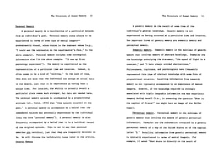 The Structure of Human Memory      10                                   The Structure of Human Memory     11



Personal Memory                                                              A generic memory is the recall of some item of the

      A personal memory is a recollection of a particular episode       individual's general knowledge.    Generic memory is not

from an individual's past.    Personal memory seems always to be        experienced as having occurred at a particular time and location.

experienced in terms of some type of mental imagery-                    Two important forms of generic memory are semantic memory and

predominantly visual, since vision is the dominant sense (e.g.,         perceptual memory.

"I could see the expression on the experimenter's face," in the              Semantic memory.     Semantic memory is the subclass of generic

above example).    Personal memory includes some nonimaginal            memory that involves memory of abstract knowledge.     Examples are

information also (in the above example:     "It was my first            the knowledge underlying the statement, "the speed of light is a

psychology experiment").     The memory is experienced as the           constant," and "I have always avoided abstractions."

representation of a particular time and location.     Indeed, it        Philosophers, logicians, and psychologists have frequently

often seems to be a kind of "reliving."     In the case of time,        represented this type of abstract knowledge with some form of

this does not mean that the individual can assign an actual date        propositional notation.    Recalling information from semantic

to the memory, just that it is experienced as having been a             memory is not typically accompanied by an experience of mental

unique time.     For location, the ability to actually recall a         imagery.   However, if the knowledge required is strongly
particular place seems much stronger, but data are needed here.         associated with highly imageable information one may experience

The personal memory episode is accompanied by a propositional           imagery during recall (i.e., in answering the question "What is

attitude (cf., Fodor, 1978) that "this episode occurred in the          the capital of France?" one might have an image of the Eiffel

past."   A personal memory is accompanied by a belief that the          Tower).

remembered episode was personally experienced by the individual              Perceptual memory.    Perceptual memory is the subclass of

(thus the term "personal memory").     A personal memory is also        generic memory that involves the memory of generic perceptual

frequently accompanied by a belief that it is a veridical record        information.    Examples are the information contained in a generic

of the original episode.     This is not to say that personal           perceptual memory of a map of the United States or of the capital

memories are veridical, just that they are frequently believed to       letter "E."    Recalling information from generic perceptual memory

be.   We will discuss the veridicality issue later in the article.      is typically experienced in terms of mental imagery.    For
Generic Memory                                                          example, if asked "What state is directly to the south of
 