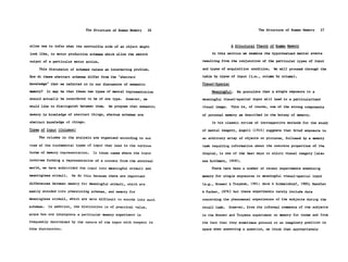 The Structure of Human Memory     26                                   The Structure of Human Memory   27


allow one to infer what the nonvisible side of an object might                          A Structural Theory of Human Memory

look like, to motor production schemas which allow the smooth               In this section we examine the hypothesized mental events

output of a particular motor action.                                   resulting from the conjunction of the particular types of input

     This discussion of schemas raises an interesting problem.         and types of acquisition condition.     We will proceed through the

How do these abstract schemas differ from the "abstract                table by types of input (i.e., column by column).

knowledge" that we referred to in our discussion of semantic           Visual-Spatial

memory?    It may be that these two types of mental representation         Meaningful.      We postulate that a single exposure to a
should actually be considered to be of one type.    However, we        meaningful visual-spatial input will lead to a particularized
would like to distinguish between them.    We propose that semantic    visual image.     This is, of course, one of the strong components

memory is knowledge of abstract things, whereas schemas are            of personal memory as described in the botany of memory.

abstract knowledge of things.                                               In his classic review of introspective methods for the study
Types of Input (Columns)                                               of mental imagery, Angell (1910) suggests that brief exposure to
     The columns in the analysis are organized according to our        an arbitrary array of objects or pictures, followed by a memory
view of the fundamental types of input that lead to the various        task requiring information about the concrete properties of the
forms of memory representation.    In those cases where the input      display, is one of the best ways to elicit visual imagery (also
involves forming a representation of a content from the external       see Kuhlmann, 1909).
world, we have subdivided the input into meaningful stimuli and            There have been a number of recent experiments examining

meaningless stimuli.   We do this because there are important          memory for single exposures to meaningful visual-spatial input

differences between memory for meaningful stimuli, which are           (e.g., Brewer & Treyens, 1981; Hock & Schmelzkopf, 1980; Mandler

easily encoded into preexisting schemas, and memory for                & Parker, 1976) but these experiments rarely include data

meaningless stimuli, which are more difficult to encode into such      concerning the phenomenal experiences of the subjects during the

schemas.   In addition, the distinction is of practical value,         recall task.     However, from the informal comments of the subjects

since how one interprets a particular memory experiment is             in the Brewer and Treyens experiment on memory for rooms and from
frequently determined by the nature of the input with respect to       the fact that they sometimes pointed to an imaginary position in
this distinction.                                                      space when answering a question, we think that appropriately
 