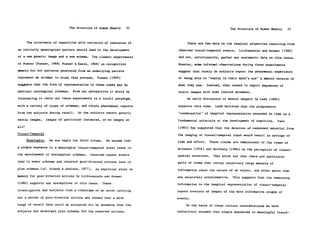 The Structure of Human Memory    32                                    The Structure of Human Memory      33


       The occurrence of repetition with variation of instances of            There are few data on the imaginal properties resulting from
an initially meaningless pattern should lead to the development          observed visual-temporal events.    Lichtenstein and Brewer (1980)
of a new generic image and a new schema. The classic experiments         did not, unfortunately, gather any systematic data on this issue.
of Posner (Posner, 1969; Posner & Keele, 1968) on recognition            However, some informal observations during those experiments
memory for dot patterns generated from an underlying pattern             suggest that rarely do subjects report the phenomenal experience
represent an attempt to study this process.      Posner (1969)           of being able to "replay in their mind's eye" a smooth version of
suggests that the form of representation in these tasks may be           what they saw.     Instead, they tended to report sequences of
abstract nonimaginal schemas.      From our perspective it would be      static images with some limited movement.
interesting to carry out these experiments in a recall paradigm,              An early discussion of mental imagery by Ladd (1894)

with a variety of types of schemas, and obtain phenomenal reports        supports this view.    Ladd believed that the progressive
from the subjects during recall.      Do the subjects report generic     "condensation" of imaginal representation extended in time is a
mental images,       images of particular instances, or no images at     fundamental principle of the development of cognition.      Pani
all?                                                                     (1983) has suggested that the deletion of redundant material from
Visual-Temporal                                                          the imaging of visual-temporal input would result in savings of
       Meaningful.    We now begin the third column.    We assume that   time and effort.    These claims are reminiscent of the views of
a single exposure to a meaningful visual-temporal event leads to         Attneave (1954) and Hochberg (1968) on the perception of visual-
the development of nonimaginal schemas.      Observed causal events      spatial structure.    They point out that there are particular
lead to event schemas and observed goal-directed actions lead to         parts of items that convey relatively large amounts of
plan schemas (cf. Schank & Abelson, 1977).      An empirical study of    information about the nature of an object, and other parts that
memory for goal-directed actions by Lichtenstein and Brewer              are relatively uninformative.    This suggests that the remaining
(1980) supports our assumptions on this issue.         These             information in the imaginal representation of visual-temporal
investigators had subjects view a videotape of an actor carrying         inputs consists of images of the more informative stages of
out a series of goal-directed actions and showed that a wide             events.
range of recall data could be accounted for by assuming that the              On the basis of these various considerations we have
subjects had developed plan schemas for the observed actions.            tentatively assumed that single exposures to meaningful visual-
 