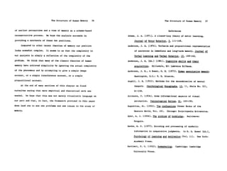 The Structure of Human Memory      56                                   The Structure of Human Memory   57


of earlier perceptions and a view of memory as a schema-based                                            References
reconstructive process.    We hope the analysis succeeds in            Adams, J. A. (1971). A closed-loop theory of motor learning.
providing a synthesis of these two positions.                               Journal of Motor Behavior, 3, 111-149.
     Compared to other recent theories of memory our position          Anderson, J. R. (1974). Verbatim and propositional representation
looks somewhat complex.    It seems to us that the complexity in            of sentences in immediate and long-term memory. Journal of

our analysis is simply a reflection of the complexity of the                Verbal Learning and Verbal Behavior, 13, 149-162.
problem.    We think that many of the classic theories of human        Anderson, J. R. (Ed.) (1981). Cognitive skills and their
memory have achieved simplicity by ignoring the actual complexity           acquisition.    Hillsdale, NJ: Lawrence Erlbaum.
of the phenomena and by attempting to give a simple image              Anderson, J. R., & Bower, G. H. (1973). Human associative memory.

account, or a simple interference account, or a simple                      Washington, D.C.: V. H. Winston.

propositional account.                                                 Angell, J. R. (1910). Methods for the determination of mental
     At the end of many sections of this chapter we found                   imagery.   Psychological Monographs, 13, (1, Whole No. 53),

ourselves saying that more empirical and theoretical work was               61-108.

needed.    We hope that this was not merely ritualistic language on    Attneave, F. (1954). Some informational aspects of visual

our part and that, in fact, the framework provided in this paper            perception.    Psychological Review, 61, 183-193.

does lead one to see new problems and new issues in the study of       Augustine, St. (1952). The confessions (Great Books of the
memory.                                                                     Western World, Vol. 18).    Chicago: Encyclopedia Britannica.

                                                                       Ayer, A. J. (1956). The problem of knowledge.     Baltimore:

                                                                            Penguin.

                                                                       Banks, W. P. (1977). Encoding and processing of symbolic

                                                                            information in comparative judgments.     In G. H. Bower (Ed.),

                                                                            Psychology of learning and motivation (Vol. 11).    New York:

                                                                           Academic Press.

                                                                       Bartlett, F. C. (1932). Remembering.    Cambridge: Cambridge

                                                                           University Press.
 