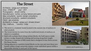 The Street
Architects:- sanjay puri architects
Area:- 211000 ft² year:- 2017
Photographs:- dinesh mehta
Manufacturers:- kohler, somany, texture and paint
Mep consultants:- epsilon design consultancy
Structural consultants:- padaria consultants
Client:- gla university
Architects in charge:- sanjay puri, ishveen bhasin
City:- mathura country:- india
 The street is a students’ hostel located in the ancient city of mathura in
uttar pradesh.
 The hostel derives its name from the traditional streets of mathura on
which it is modelled.
 Built with multiple floors along various blocks, the built spaces snake
across a wedge shaped site twisting and turning along their length.
 The project comprises of 800 rooms that is designed in four floors across
five linear blocks.
 Sitting adjacent to repetitive hostel blocks on the east and west these new
hostels within a large university campus create individual spaces within a
discernible identity in each part of the layout.
INSIYA RATLAMWALA…..
 