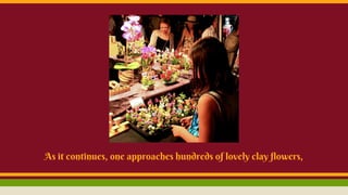 As it continues, one approaches hundreds of lovely clay flowers,
 