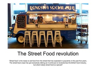 The Street Food revolution
‘Street food’ is the ready to eat food from the street that has exploded in popularity in the past five years.
The street food craze has got everybody talking as it continues to revolutionise the British food industry,
but what makes street food so special?
 