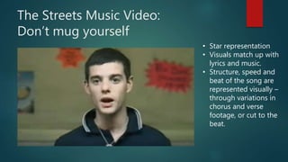 The Streets Music Video:
Don’t mug yourself
• Star representation
• Visuals match up with
lyrics and music.
• Structure, speed and
beat of the song are
represented visually –
through variations in
chorus and verse
footage, or cut to the
beat.
 