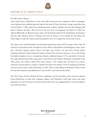 HISTORICAL & CURRENT FACTS


Pre-20th-Century History
Arab traders knew of Mauritius as early as the 10th century but never stopped to settle it. Portuguese
naval explorers later stumbled upon the island in the wake of Vasco de Gama's voyage around the Cape
of Good Hope in 1498. Apart from introducing pesky monkeys (makak) and rats, the Portuguese did
little to influence the place. This was left to the next wave of immigrants, the Dutch. In 1598, Vice
Admiral Wybrandt van Warwyck came ashore and claimed the island for the Netherlands, christening it
after his ruler, Maurice, Prince of Orange and Count of Nassau. It was another 40 years before the
Dutch began to settle the country, preferring instead to use it as a supply base on the route to Java.


The colony never really flourished, and the Dutch departed for good in1639, leaving in their wake the
extinction of the dodo and the introduction of East African, Mozambican and Madagalasy slaves, Javan
deer, wild boar, pigeons, ducks, tobacco and sugar cane. Seventy- one years later, French captain
Guillaume Dufresne d'Arsel claimed the island, renamed it Île de France and gave it over to the French
East India Company to run as a trading base. Popular settlement began in 1721, and within 15 years the
first sugar mill had been built, along with a road network and hospital. During the second half of the
18th century, the island's capital, Port Louis, became a free trading base and haven for corsairs,
mercenary marines paid by a country to plunder the ships of its enemies. Tired of competing, the British
moved in on the corsairs (and on Mauritius) in 1810. After an initial defeat at the Battle of Vieux Grand
Port, the Brits landed at Cap Malheureux on the northern coast and took the island.


The 1814 Treaty of Paris ceded Île de France, Rodriguez and the Seychelles to the victors but allowed
Franco-Mauritians to retain their language, religion, and Napoleonic Code legal system and sugar
plantations. In 1835, the slaves were freed and the labor force was supplemented by workers brought in
from India and China.




                         LE MORNE PENINSULA, M AURITIUS   STREGIS.COM/ MAURITIUS
                                                                                                         10
 