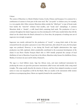 Culture
The cuisine of Mauritius is a blend of Indian Cuisine, Creole, Chinese and European. It is common for a
combination of cuisines to form part of the same meal. The "cari poule" or chicken curry, for example,
is a very popular dish. Other common Mauritian dishes include the "dholl puri" (a type of bread, made
from lentils) the "mine-frit" (Chinese fried noodle), and "niouk nien" (dumplings). A common
Mauritian drink is "alouda", a milk based drink containing basil seeds. The production of rum is
common throughout the island. Sugarcane was first introduced in 1639 some months before they left the
island (on the island when the Dutch colonised it in.) Even then, the propensity of making rum out of
sugarcane was strongly recognised.


Sugarcane was mainly cultivated for the production of "arrack" a strong drink made of the juice
extracted from the cane plant a precursor to rum. Only much later, after almost 81 years, the first proper
sugar was produced. However, it was during the French and English administration that sugar
production was fully exploited, which considerably contributed to the economical development of the
island. It was Pierre Charles François Harel who in 1850 initially proposed the concept of local
distillation of rum in Mauritius. In part due to his efforts, Mauritius today houses five distilleries (Grays,
Medine, L’aventure du sucre and St Aubin, Chamarel).


The sega is a local folklore music. Sega has African roots, and main traditional instruments for
producing the music are goat-skin percussion instruments called ravane and metallic clicks using metal
triangles. The songs usually describe the miseries of slavery, and have been adapted nowadays as social
satires to voice out inequalities as felt by the blacks. Men are usually at the instruments while women
perform an accompanying dance. Shows are regularly hosted in the coastal hotels.




                          LE MORNE PENINSULA, M AURITIUS   STREGIS.COM/ MAURITIUS
                                                                                                             12
 