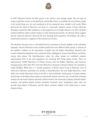 In 1847, Mauritius became the fifth country in the world to issue postage stamps. The two types of
stamps issued then, known as the Red Penny and the Blue Penny are probably the most famous stamps
in the world, being very rare and considered to be the among the most valuable in the world. When
discovered, the island of Mauritius was home to a previously unknown species of bird, which the
Portuguese named the dodo (simpleton), as they appeared not too bright. However, by 1681, all dodos
had been killed by settlers, makak monkeys or their domesticated animals. An alternate theory suggests
that the imported wild boar destroyed the slow breeding dodo population. Nevertheless, the dodo is
prominently featured as a supporter of the national coat-of-arms.


The island has also given rise to a diversified literature, prominent in French, English, Creole and Indian
languages. Ancestry Mauritian society includes people from many different ethnic groups. A majority of
the republic's residents are the descendants of people from the Indian subcontinent. Mauritius also
contains substantial populations from continental Africa, Madagascar, France, Great Britain, and China,
among other places. The Indo-Mauritians (when the ethnic groups are combined) compose
approximately 60% of the total population, the remaining 40% being mostly Creoles. There are
approximately 30,000 Mauritians of Chinese descent, from the Hakka, Mandarin, and Cantonese
language groups. More than 90% of the Sino-Mauritian community is Roman Catholic, the remainder is
largely Buddhist. While there is a sizeable population of British citizens living in Mauritius, most of
whom have Mauritian nationality, few identify as being Mauritian. The term Anglo-Mauritian, a term
which may include Mauritians living in the UK, is used unofficially. Small groups of foreign students
from Europe or the Indian Ocean region are also present. Recent years have seen a steady flow of foreign
workers into the textile industry (primarily Chinese women), the construction industry (primarily Indian
workers), and harbour-related activities (primarily Taiwanese men). Immigration policy does not
provoke much debate in Mauritius, and the relative economic stability of the island serves to attract
foreign workers.




                         LE MORNE PENINSULA, M AURITIUS   STREGIS.COM/ MAURITIUS
                                                                                                          13
 