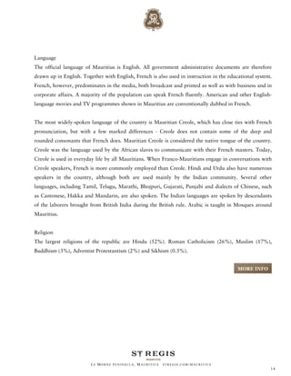 Language
The official language of Mauritius is English. All government administrative documents are therefore
drawn up in English. Together with English, French is also used in instruction in the educational system.
French, however, predominates in the media, both broadcast and printed as well as with business and in
corporate affairs. A majority of the population can speak French fluently. American and other English-
language movies and TV programmes shown in Mauritius are conventionally dubbed in French.


The most widely-spoken language of the country is Mauritian Creole, which has close ties with French
pronunciation, but with a few marked differences - Creole does not contain some of the deep and
rounded consonants that French does. Mauritian Creole is considered the native tongue of the country.
Creole was the language used by the African slaves to communicate with their French masters. Today,
Creole is used in everyday life by all Mauritians. When Franco-Mauritians engage in conversations with
Creole speakers, French is more commonly employed than Creole. Hindi and Urdu also have numerous
speakers in the country, although both are used mainly by the Indian community. Several other
languages, including Tamil, Telugu, Marathi, Bhojpuri, Gujarati, Punjabi and dialects of Chinese, such
as Cantonese, Hakka and Mandarin, are also spoken. The Indian languages are spoken by descendants
of the laborers brought from British India during the British rule. Arabic is taught in Mosques around
Mauritius.


Religion
The largest religions of the republic are Hindu (52%). Roman Catholicism (26%), Muslim (17%),
Buddhism (3%), Adventist Protestantism (2%) and Sikhism (0.3%).


                                                                                         MORE INFO




                         LE MORNE PENINSULA, M AURITIUS   STREGIS.COM/ MAURITIUS
                                                                                                        14
 