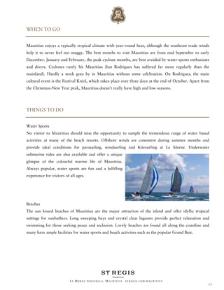 WHEN TO GO


Mauritius enjoys a typically tropical climate with year-round heat, although the southeast trade winds
help it to never feel too muggy. The best months to visit Mauritius are from mid September to early
December. January and February, the peak cyclone months, are best avoided by water-sports enthusiasts
and divers. Cyclones rarely hit Mauritius (but Rodrigues has suffered far more regularly than the
mainland). Hardly a week goes by in Mauritius without some celebration. On Rodrigues, the main
cultural event is the Festival Kréol, which takes place over three days at the end of October. Apart from
the Christmas-New Year peak, Mauritius doesn't really have high and low seasons.




THINGS TO DO


Water Sports
No visitor to Mauritius should miss the opportunity to sample the tremendous range of water based
activities at many of the beach resorts. Offshore winds are consistent during summer months and
provide ideal conditions for parasailing, windsurfing and Kitesurfing at Le Morne. Underwater
submarine rides are also available and offer a unique
glimpse of the colourful marine life of Mauritius.
Always popular, water sports are fun and a fulfilling
experience for visitors of all ages.




Beaches
The sun kissed beaches of Mauritius are the major attraction of the island and offer idyllic tropical
settings for sunbathers. Long sweeping bays and crystal clear lagoons provide perfect relaxation and
swimming for those seeking peace and seclusion. Lovely beaches are found all along the coastline and
many have ample facilities for water sports and beach activities such as the popular Grand Baie.




                           LE MORNE PENINSULA, M AURITIUS   STREGIS.COM/ MAURITIUS
                                                                                                        15
 