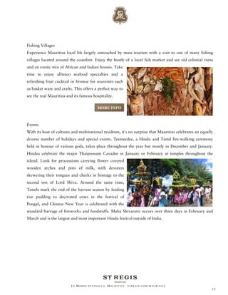 Fishing Villages
Experience Mauritius local life largely untouched by mass tourism with a visit to one of many fishing
villages located around the coastline. Enjoy the bustle of a local fish market and see old colonial ruins
and an exotic mix of African and Indian houses. Take
time to enjoy alfresco seafood specialties and a
refreshing fruit cocktail or browse for souvenirs such
as basket ware and crafts. This offers a perfect way to
see the real Mauritius and its famous hospitality.

                                        MORE INFO



Events
With its host of cultures and multinational residents, it's no surprise that Mauritius celebrates an equally
diverse number of holidays and special events. Teemeedee, a Hindu and Tamil fire-walking ceremony
held in honour of various gods, takes place throughout the year but mostly in December and January.
Hindus celebrate the major Thaipoosam Cavadee in January or February at temples throughout the
island. Look for processions carrying flower covered
wooden arches and pots of milk, with devotees
skewering their tongues and cheeks in homage to the
second son of Lord Shiva. Around the same time,
Tamils mark the end of the harvest season by feeding
rice pudding to decorated cows in the festival of
Pongal, and Chinese New Year is celebrated with the
standard barrage of fireworks and foodstuffs. Maha Shivaratri occurs over three days in February and
March and is the largest and most important Hindu festival outside of India.




                         LE MORNE PENINSULA, M AURITIUS   STREGIS.COM/ MAURITIUS
                                                                                                           17
 