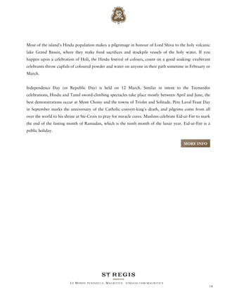 Most of the island's Hindu population makes a pilgrimage in honour of Lord Shiva to the holy volcanic
lake Grand Bassin, where they make food sacrifices and stockpile vessels of the holy water. If you
happen upon a celebration of Holi, the Hindu festival of colours, count on a good soaking: exuberant
celebrants throw cupfuls of coloured powder and water on anyone in their path sometime in February or
March.


Independence Day (or Republic Day) is held on 12 March. Similar in intent to the Teemeedee
celebrations, Hindu and Tamil sword-climbing spectacles take place mostly between April and June, the
best demonstrations occur at Mont Choisy and the towns of Triolet and Solitude. Père Laval Feast Day
in September marks the anniversary of the Catholic convert-king's death, and pilgrims come from all
over the world to his shrine at Ste-Croix to pray for miracle cures. Muslims celebrate Eid-ur-Fitr to mark
the end of the fasting month of Ramadan, which is the ninth month of the lunar year. Eid-ur-Fitr is a
public holiday.


                                                                                          MORE INFO




                         LE MORNE PENINSULA, M AURITIUS   STREGIS.COM/ MAURITIUS
                                                                                                         18
 