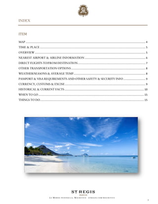 INDEX


ITEM

MAP ........................................................................................................................................................................ 4
TIME & PLACE .................................................................................................................................................... 5
OVERVIEW ........................................................................................................................................................... 5
NEAREST AIRPORT & AIRLINE INFORMATION ..................................................................................... 6
DIRECT FLIGHTS TO/FROM DESTINATION............................................................................................... 7
OTHER TRANSPORTATION OPTIONS ........................................................................................................ 8
WEATHER/SEASONS & AVERAGE TEMP..................................................................................................... 8
PASSPORT & VISA REQUIREMENTS AND OTHER SAFETY & SECURITY INFO ............................... 9
CURRENCY, CUSTOMS & EXCISE ................................................................................................................. 9
HISTORICAL & CURRENT FACTS ............................................................................................................... 10
WHEN TO GO .................................................................................................................................................... 15
THINGS TO DO.................................................................................................................................................. 15




                                         LE MORNE PENINSULA, M AURITIUS                       STREGIS.COM/ MAURITIUS
                                                                                                                                                                                 3
 