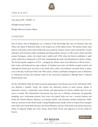 TIME & PLACE


Time Zone: EST + 9/GMT + 4

Daylight Saving: Summer

Weights Measures System: Metric



OVERVIEW


East of Africa, east of Madagascar, on a remnant of the land bridge that once ran between Asia and
Africa, the island of Mauritius basks in the tropical sun of the Indian Ocean. The pristine locale, most
famous as the home of the extinct dodo bird, was created by volcanic activity and is encircled by a nearly
unbroken coral reef that renders snorkeling and diving sublime. Known to 10th century Arabs and 16th
century Portuguese sailors, the island wasn't settled until 1598, when the Dutch established a small
colony which they abandoned in 1639 after extinguishing the dodo and disrupting the island's ecology.
The French quickly stepped in (1715) – changing the island's name from Mauritius to Île de France –
built roads, and bolstered the sugar industry. A hundred years later, the British usurped control, and
although the French gave up claim to the island, their culture and traditions remained firmly in place,
even to this day. In the later half of the 19th century, Chinese and Indian immigrants came to Mauritius
as indentured servants and comprise much of the current-day population, although they've achieved
political power now.


On the 12th March 1968, the island was given independence from Britain and, on the 12th March 1992,
was declared a republic. Lately, the country has cultivated tourism to much success, thanks to
spectacular scenery, a perpetually warm climate, and opportunities for leisure, whether they be in the
water or inland. The multicultural environment also gives rise to fabulous restaurants, incomparable
shopping, and a welcoming citizenry. Port Louis, the capital, looks out over a western harbour and
boasts the Natural History Museum, an amazing market, and charming colonial architecture. Other
must-see activities on the island include visiting Pamplemousses Garden (with its tropical flora and giant
water lilies), the Casela Bird Sanctuary, the Naval Museum, and any of the parks and natural attractions
which so elegantly display the exotic beauty which Mark Twain said appeared to be the model for
heaven.


                                                                                          MORE INFO


                         LE MORNE PENINSULA, M AURITIUS   STREGIS.COM/ MAURITIUS
                                                                                                             5
 