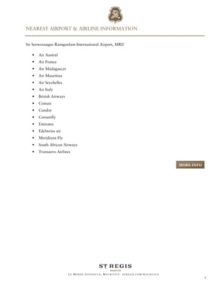 NEAREST AIRPORT & AIRLINE INFORMATION


Sir Seewoosagur Ramgoolam International Airport, MRU

   •   Air Austral
   •   Air France
   •   Air Madagascar
   •   Air Mauritius
   •   Air Seychelles
   •   Air Italy
   •   British Airways
   •   Comair
   •   Condor
   •   Corsairfly
   •   Emirates
   •   Edelweiss air
   •   Meridiana Fly
   •   South African Airways
   •   Transaero Airlines


                                                                                   MORE INFO




                         LE MORNE PENINSULA, M AURITIUS   STREGIS.COM/ MAURITIUS
                                                                                               6
 