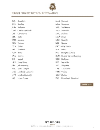 DIRECT FLIGHTS TO/FROM DESTINATION


BLR   Bangalore                                       MAA Chennai
BOM Bombay                                            MBA Mombasa
BUD   Budapest                                        MEL    Melbourne
CDG Charles de Gaulle                                 MRS    Marseilles
CPT   Cape Town                                       MUC Munich
DEL   Delhi                                           MXP Milan
DME Moscow                                            NBO Nairobi
DUR   Durban                                          NTE    Nantes
DXB   Dubai                                           ORY Orly France
FRA   Frankfurt                                       PER    Perth
FCO   Rome                                            PVG    Shanghai (China)
GVA   Geneva                                          RUN Roland Garros (Reunion)
JED   Jeddah                                          RRG    Rodrigues
HKG Hong Kong                                         SEZ    Seychelles
JNB   Johannesburg                                    SIN    Singapore
KUL   Kuala Lumpur                                    TNR    Tananarive
LHR   London (Heathrow)                               VRN Verona
LHW London (Gatwick)                                  ZRH Zurich
LYS   Lyons France                                    ZSE    Pierrefonds (Reunion)


                                                                                     MORE INFO




                     LE MORNE PENINSULA, M AURITIUS   STREGIS.COM/ MAURITIUS
                                                                                                 7
 