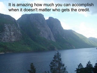 It is amazing how much you can accomplish
when it doesn't matter who gets the credit.
 