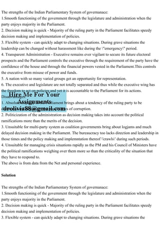 The strengths of the Indian Parliamentary System of governanace:
1.Smooth functioning of the government through the legislature and administration when the
party enjoys majority in the Parliament.
2. Decision making is quick - Majority of the ruling party in the Parliament facilitates speedy
decision making and implementation of policies.
3. Flexible system - can quickly adapt to changing situations. During grave situations the
leadership can be changed without harassment like during the "emergency" period.
4. Transparent Administration - Executive remains ever vigilant to secure its future electoral
prospects and the Parliament controls the executive through the requirement of the party have the
confidence of the house and through the financial powers vested in the Parliament.This controls
the executive from misuse of power and funds.
5. A nation with so many varied groups get an opportunity for representation.
6. The executive and legislature are not totally separated and thus while the executive wing has
the freedom to act on policies and yet it is accountable to the Parliament for its actions.
Disadvantages:
1. Absolute majority in the Parliament brings about a tendency of the ruling party to be
dictatorial and engenders the possibilities of corruption.
2. Politicization of the administration as decision making takes into account the political
ramifications more than the merits of the decision.
3. Unsuitable for multi-party system as coalition governments bring about logjams and much
delayed decision making in the Parliament. The bureaucracy too lacks direction and leadership in
those times and the policy making and implemntation thereof 'crawls' during such periods.
4. Unsuitable for managing crisis situations rapidly as the PM and his Council of Ministers have
the political ramifications weighing over them more so than the criticality of the situation that
they have to respond to.
The above is from data from the Net and personal experience.
Solution
The strengths of the Indian Parliamentary System of governanace:
1.Smooth functioning of the government through the legislature and administration when the
party enjoys majority in the Parliament.
2. Decision making is quick - Majority of the ruling party in the Parliament facilitates speedy
decision making and implementation of policies.
3. Flexible system - can quickly adapt to changing situations. During grave situations the
 