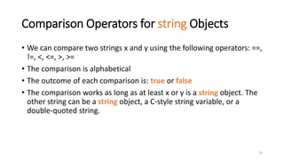 10
Comparison Operators for string Objects
• We can compare two strings x and y using the following operators: ==,
!=, <, <=, >, >=
• The comparison is alphabetical
• The outcome of each comparison is: true or false
• The comparison works as long as at least x or y is a string object. The
other string can be a string object, a C-style string variable, or a
double-quoted string.
 