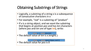 14
Obtaining Substrings of Strings
• Logically, a substring of a string x is a subsequence
of consecutive characters in x
• For example, “rod” is a substring of “product”
• If x is a string object, and we want the substring
that begins at position pos and has len characters
(where pos and len are of type int), write:
• The default value of len is x.length( )
• The default value for pos is 0
string y = x.substr(pos,len);
string y = x.substr(pos);//x[pos..end-1]
 