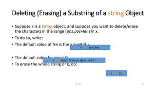 CS 103 17
Deleting (Erasing) a Substring of a string Object
• Suppose x is a string object, and suppose you want to delete/erase
the characters in the range [pos,pos+len) in x.
• To do so, write:
• The default value of len is the x.length( )
• The default value for pos is 0
• To erase the whole string of x, do:
x.erase(pos,len);
x.clear( );
x.erase(pos); // erases x[pos..end-1]
 