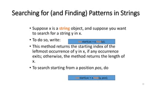 18
Searching for (and Finding) Patterns in Strings
• Suppose x is a string object, and suppose you want
to search for a string y in x.
• To do so, write:
• This method returns the starting index of the
leftmost occurrence of y in x, if any occurrence
exits; otherwise, the method returns the length of
x.
• To search starting from a position pos, do
int startLoc = x.find(y);
int startLoc = x.find(y, pos);
 