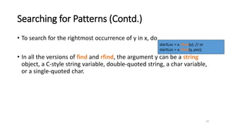 19
Searching for Patterns (Contd.)
• To search for the rightmost occurrence of y in x, do
• In all the versions of find and rfind, the argument y can be a string
object, a C-style string variable, double-quoted string, a char variable,
or a single-quoted char.
startLoc = x.rfind(y); // or
startLoc = x.rfind(y, pos);
 
