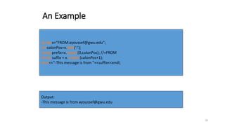 20
An Example
string x=“FROM:ayoussef@gwu.edu”;
int colonPos=x.find(‘:’);
string prefix=x.substr(0,colonPos); //=FROM
string suffix = x. substr(colonPos+1);
cout<<“-This message is from ”<<suffix<<endl;
Output:
-This message is from ayoussef@gwu.edu
 