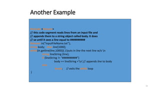 21
Another Example
#include <fstream>
// this code segment reads lines from an input file and
// appends them to a string object called body. It does
// so until it sees a line equal to ##########
ifstream in(“inputFileName.txt”);
string body; char line[1000];
while(in.getline(line,1000)){ //puts in line the next line w/o n
string lineString (line);
if (lineString != "##########")
body += lineString +'n';// appends line to body
else
break; // exits the while loop
}
 