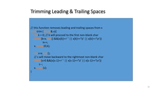 22
Trimming Leading & Trailing Spaces
// this function removes leading and trailing spaces from x
void trim (string& x){
int k = 0; // k will procced to the first non-blank char
while(k<x.size() &&(x[k]==' ' || x[k]=='t' || x[k]=='n'))
k++;
x. erase(0,k);
int s=x.size();
// s will move backward to the rightmost non-blank char
while(s>0 &&(x[s-1]==' ' || x[s-1]=='t' || x[s-1]=='n'))
s--;
x.erase(s);
}
 