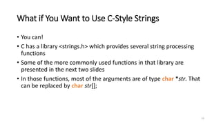 23
What if You Want to Use C-Style Strings
• You can!
• C has a library <strings.h> which provides several string processing
functions
• Some of the more commonly used functions in that library are
presented in the next two slides
• In those functions, most of the arguments are of type char *str. That
can be replaced by char str[];
 