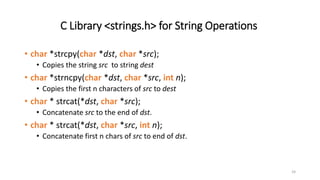 24
C Library <strings.h> for String Operations
• char *strcpy(char *dst, char *src);
• Copies the string src to string dest
• char *strncpy(char *dst, char *src, int n);
• Copies the first n characters of src to dest
• char * strcat(*dst, char *src);
• Concatenate src to the end of dst.
• char * strcat(*dst, char *src, int n);
• Concatenate first n chars of src to end of dst.
 